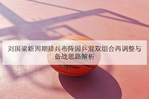 刘国梁新周期排兵布阵国乒混双组合再调整与备战思路解析
